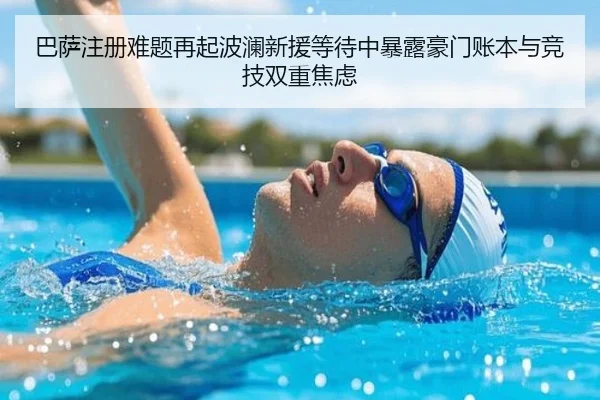 巴萨注册难题再起波澜新援等待中暴露豪门账本与竞技双重焦虑